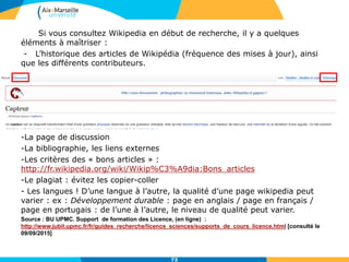 Si vous consultez Wikipedia en début de recherche, il y a quelques
éléments à maîtriser :
- L’historique des articles de Wikipédia (fréquence des mises à jour), ainsi
que les différents contributeurs.
-La page de discussion
-La bibliographie, les liens externes
-Les critères des « bons articles » :
http://fr.wikipedia.org/wiki/Wikip%C3%A9dia:Bons_articles
-Le plagiat : évitez les copier-coller
- Les langues ! D’une langue à l’autre, la qualité d’une page wikipedia peut
varier : ex : Développement durable : page en anglais / page en français /
page en portugais : de l’une à l’autre, le niveau de qualité peut varier.
Source : BU UPMC. Support de formation des Licence, (en ligne) :
http://www.jubil.upmc.fr/fr/guides_recherche/licence_sciences/supports_de_cours_licence.html [consulté le
09/09/2015]
73
 