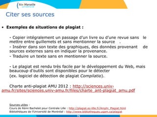 7676
Citer ses sources
• Exemples de situations de plagiat :
- Copier intégralement un passage d’un livre ou d’une revue sans le
mettre entre guillemets et sans mentionner la source .
- Insérer dans son texte des graphiques, des données provenant de
sources externes sans en indiquer la provenance.
- Traduire un texte sans en mentionner la source.
- Le plagiat est rendu très facile par le développement du Web, mais
beaucoup d’outils sont disponibles pour le détecter
(ex. logiciel de détection de plagiat Compilatio).
Charte anti-plagiat AMU 2012 : http://sciences.univ-
amu.fr/sites/sciences.univ-amu.fr/files/charte_ant-plagiat_amu.pdf
Sources utiles :
Cours de Rémi Bachelet pour Centrale Lille : http://plagiat.ec-lille.fr/Amphi_Plagiat.html
Bibliothèques de l’Université de Montréal : http://www.bibliotheques.uqam.ca/plagiat
 