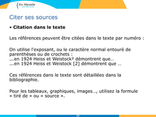 7777
Citer ses sources
• Citation dans le texte
Les références peuvent être citées dans le texte par numéro :
On utilise l'exposant, ou le caractère normal entouré de
parenthèses ou de crochets :
...en 1924 Heiss et Weistock² démontrent que…
...en 1924 Heiss et Weistock [2] démontrent que …
Ces références dans le texte sont détaillées dans la
bibliographie.
Pour les tableaux, graphiques, images…, utilisez la formule
« tiré de » ou « source ».
 
