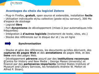Avantages du choix du logiciel Zotero
- Plug-in Firefox, gratuit, open source et extensible, installation facile
- Utilisation individuelle et/ou collective (poste et/ou serveur), 300 Mo
d’espace de stockage
- Logiciel libre
- Fort dynamisme de développement (mises à jour automatiques très
fréquentes)
- Intégration à d'autres logiciels (traitement de texte, sites, etc.)
- Stocke des références sur le disque dur et / ou en ligne
Synchronisation
- Stocke et gère des références, les documents qu’elles décrivent, des
captures de pages Web et des annotations de pages Web, et des
liens vers des pages Web.
- Développement pérenne assuré par des institutions reconnues
(Centre for History and New Media ; George Mason University) et
financé par des partenaires importants (United States Institute of
Museum and Library Services, les fondations Andrew W. Mellon et
Alfred P. Sloan).
 
