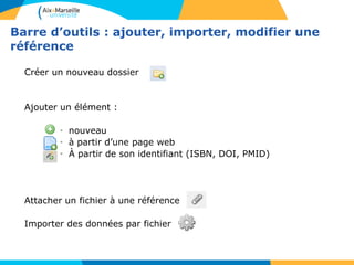 Barre d’outils : ajouter, importer, modifier une
référence
Créer un nouveau dossier
Ajouter un élément :
• nouveau
• à partir d’une page web
• À partir de son identifiant (ISBN, DOI, PMID)
Attacher un fichier à une référence
Importer des données par fichier
 