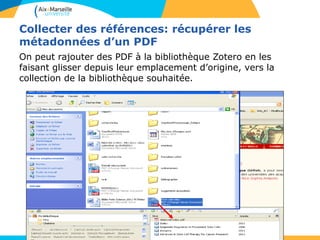 Collecter des références: récupérer les
métadonnées d’un PDF
On peut rajouter des PDF à la bibliothèque Zotero en les
faisant glisser depuis leur emplacement d’origine, vers la
collection de la bibliothèque souhaitée.
 