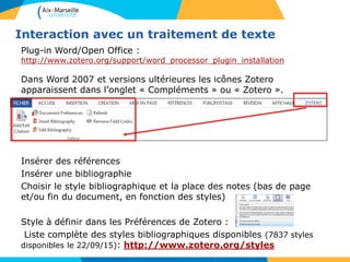 Interaction avec un traitement de texte
Plug-in Word/Open Office :
http://www.zotero.org/support/word_processor_plugin_installation
Dans Word 2007 et versions ultérieures les icônes Zotero
apparaissent dans l’onglet « Compléments » ou « Zotero ».
Insérer des références
Insérer une bibliographie
Choisir le style bibliographique et la place des notes (bas de page
et/ou fin du document, en fonction des styles)
Style à définir dans les Préférences de Zotero :
Liste complète des styles bibliographiques disponibles (7837 styles
disponibles le 22/09/15): http://www.zotero.org/styles
 