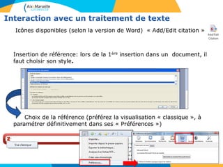 Interaction avec un traitement de texte
Icônes disponibles (selon la version de Word) « Add/Edit citation » :
Insertion de référence: lors de la 1ère insertion dans un document, il
faut choisir son style.
Choix de la référence (préférez la visualisation « classique », à
paramétrer définitivement dans ses « Préférences »)
 
