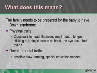 What does this mean? The family needs to be prepared for the baby to have Down syndrome: Physical traits  Close ears to head, flat nose, small mouth, tongue sticking out, single crease on hand, the eye has a fold over it Developmental traits  possible slow learning, special education needed   