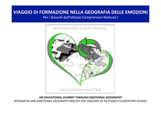 AN	EDUCATIONAL	JOURNEY	THROUGH	EMOTIONAL	GEOGRAPHY	
INTEGRATED	AND	EMOTIONAL	GEOGRAPHY	MASTER	FOR	TEACHERS	OF	NETTUNO’S	ELEMENTARY	SCHOOL	
VIAGGIO	DI	FORMAZIONE	NELLA	GEOGRAFIA	DELLE	EMOZIONI	
Per	i	docen<	dell’Is<tuto	Comprensivo	NeDuno	I	
 