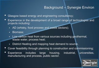 Background – Synergie Environ
• Glasgow based energy and engineering consultancy;
• Experience in the development of a broad range of technologies and
projects including:
 AD (whisky, food process and waste sectors);
 Biomass;
 Low carbon heat from various sources including geothermal,
waste water, process heat;
 District Heating and mapping heat demand to source.
• Cover feasibility through planning to construction and commissioning;
• Experience includes large housing, industrial, universities,
manufacturing and process, public sector.
 