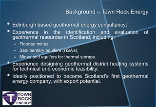 Background – Town Rock Energy
• Edinburgh based geothermal energy consultancy;
• Experience in the identification and evaluation of
geothermal resources in Scotland, including:
 Flooded mines;
 Sedimentary aquifers (HSA’s);
 Mines and aquifers for thermal storage.
• Experience designing geothermal district heating systems
for technical and economic feasibility;
• Ideally positioned to become Scotland’s first geothermal
energy company, with export potential.
 