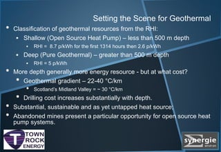 Setting the Scene for Geothermal
• Classification of geothermal resources from the RHI:
 Shallow (Open Source Heat Pump) – less than 500 m depth
 RHI = 8.7 p/kWh for the first 1314 hours then 2.6 p/kWh
 Deep (Pure Geothermal) – greater than 500 m depth
 RHI = 5 p/kWh
• More depth generally more energy resource - but at what cost?
• Geothermal gradient – 22-40 °C/km
• Scotland’s Midland Valley = ~ 30 °C/km
• Drilling cost increases substantially with depth.
• Substantial, sustainable and as yet untapped heat source;
• Abandoned mines present a particular opportunity for open source heat
pump systems.
 