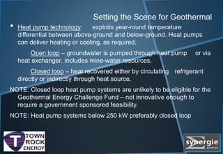 Setting the Scene for Geothermal
• Heat pump technology: exploits year-round temperature
differential between above-ground and below-ground. Heat pumps
can deliver heating or cooling, as required.
Open loop – groundwater is pumped through heat pump or via
heat exchanger. Includes mine-water resources.
Closed loop – heat recovered either by circulating refrigerant
directly or indirectly through heat source.
NOTE: Closed loop heat pump systems are unlikely to be eligible for the
Geothermal Energy Challenge Fund – not innovative enough to
require a government sponsored feasibility.
NOTE: Heat pump systems below 250 kW preferably closed loop
 