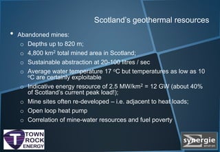 Scotland’s geothermal resources
• Abandoned mines:
o Depths up to 820 m;
o 4,800 km2 total mined area in Scotland;
o Sustainable abstraction at 20-100 litres / sec
o Average water temperature 17 oC but temperatures as low as 10
oC are certainly exploitable
o Indicative energy resource of 2.5 MW/km2 = 12 GW (about 40%
of Scotland’s current peak load!);
o Mine sites often re-developed – i.e. adjacent to heat loads;
o Open loop heat pump
o Correlation of mine-water resources and fuel poverty
 