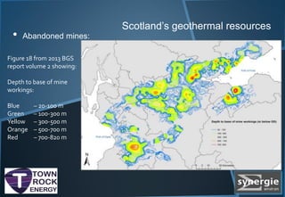Scotland’s geothermal resources
• Abandoned mines:
Figure 18 from 2013 BGS
report volume 2 showing:
Depth to base of mine
workings:
Blue – 20-100 m
Green – 100-300 m
Yellow – 300-500 m
Orange – 500-700 m
Red – 700-820 m
 