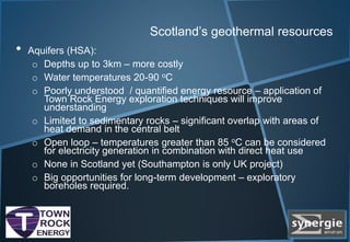 Scotland’s geothermal resources
• Aquifers (HSA):
o Depths up to 3km – more costly
o Water temperatures 20-90 oC
o Poorly understood / quantified energy resource – application of
Town Rock Energy exploration techniques will improve
understanding
o Limited to sedimentary rocks – significant overlap with areas of
heat demand in the central belt
o Open loop – temperatures greater than 85 oC can be considered
for electricity generation in combination with direct heat use
o None in Scotland yet (Southampton is only UK project)
o Big opportunities for long-term development – exploratory
boreholes required.
 