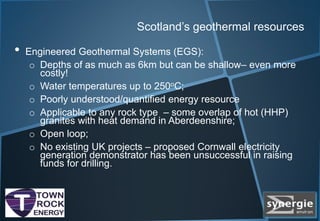 Scotland’s geothermal resources
• Engineered Geothermal Systems (EGS):
o Depths of as much as 6km but can be shallow– even more
costly!
o Water temperatures up to 250oC;
o Poorly understood/quantified energy resource
o Applicable to any rock type – some overlap of hot (HHP)
granites with heat demand in Aberdeenshire;
o Open loop;
o No existing UK projects – proposed Cornwall electricity
generation demonstrator has been unsuccessful in raising
funds for drilling.
 