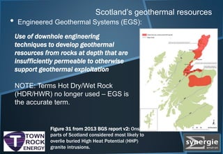 Scotland’s geothermal resources
• Engineered Geothermal Systems (EGS):
Figure 31 from 2013 BGS report v2: Onshore
parts of Scotland considered most likely to
overlie buried High Heat Potential (HHP)
granite intrusions.
Use of downhole engineering
techniques to develop geothermal
resources from rocks at depth that are
insufficiently permeable to otherwise
support geothermal exploitation
NOTE: Terms Hot Dry/Wet Rock
(HDR/HWR) no longer used – EGS is
the accurate term.
 