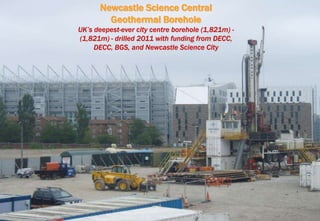 Newcastle Science Central
Geothermal Borehole
UK’s deepest-ever city centre borehole (1,821m) -
(1,821m) - drilled 2011 with funding from DECC,
DECC, BGS, and Newcastle Science City
 