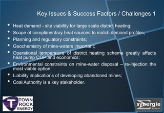 Key Issues & Success Factors / Challenges 1
• Heat demand - site viability for large scale district heating;
• Scope of complimentary heat sources to match demand profiles;
• Planning and regulatory constraints;
• Geochemistry of mine-waters important;
• Operational temperature of district heating scheme greatly affects
heat pump COP and economics;
• Environmental constraints on mine-water disposal – re-injection the
most viable option;
• Liability implications of developing abandoned mines;
• Coal Authority is a key stakeholder.
 