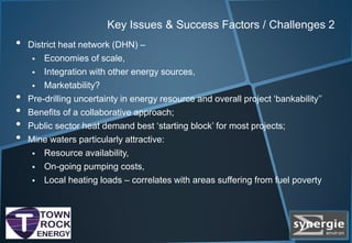 Key Issues & Success Factors / Challenges 2
• District heat network (DHN) –
 Economies of scale,
 Integration with other energy sources,
 Marketability?
• Pre-drilling uncertainty in energy resource and overall project ‘bankability’’
• Benefits of a collaborative approach;
• Public sector heat demand best ‘starting block’ for most projects;
• Mine waters particularly attractive:
 Resource availability,
 On-going pumping costs,
 Local heating loads – correlates with areas suffering from fuel poverty
 