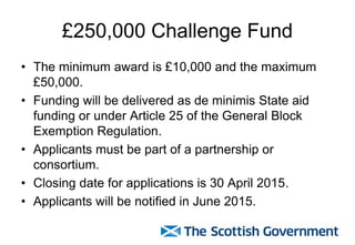 £250,000 Challenge Fund
• The minimum award is £10,000 and the maximum
£50,000.
• Funding will be delivered as de minimis State aid
funding or under Article 25 of the General Block
Exemption Regulation.
• Applicants must be part of a partnership or
consortium.
• Closing date for applications is 30 April 2015.
• Applicants will be notified in June 2015.
 