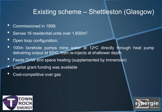 Existing scheme – Shettleston (Glasgow)
• Commissioned in 1999;
• Serves 16 residential units over 1,600m2
• Open loop configuration;
• 100m borehole pumps mine water at 12oC directly through heat pump
delivering output at 55oC, then re-injects at shallower depth
• Feeds DHW and space heating (supplemented by immersion)
• Capital grant funding was available
• Cost-competitive over gas
 