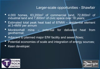 Larger-scale opportunities - Shawfair
• 4,000 homes, 63,200m2 of commercial land, 72,800m2 of
industrial land and 7,800m2 of civic space over 18 years;
• Estimated total peak heat load of 87MW – residential element
at 3-4MW per annum
• Monktonhall mine – potential for delivered heat from
geothermal;
• Adjacent to planned major EfW facility and sewer flows;
• Potential economies of scale and integration of energy sources;
• Keen developer.
 