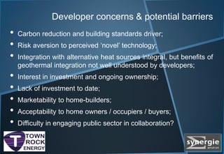 Developer concerns & potential barriers
• Carbon reduction and building standards driver;
• Risk aversion to perceived ‘novel’ technology;
• Integration with alternative heat sources integral, but benefits of
geothermal integration not well understood by developers;
• Interest in investment and ongoing ownership;
• Lack of investment to date;
• Marketability to home-builders;
• Acceptability to home owners / occupiers / buyers;
• Difficulty in engaging public sector in collaboration?
 