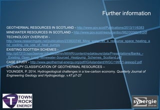 Further information
GEOTHERMAL RESOURCES IN SCOTLAND - http://www.gov.scot/Publications/2013/11/6383
MINEWATER RESOURCES IN SCOTLAND - http://www.gov.scot/resource/doc/982/0056515.pdf
TECHNOLOGY OVERVIEW -
http://www.researchgate.net/publication/233933748_Mine_water_as_a_resource_space_heating_a
nd_cooling_via_use_of_heat_pumps
EXISTING SCOTTISH SCHEMES -
http://p57313.typo3server.info/fileadmin/MIWR/content/redakteure/data/Presentations/Banks_-
_Existing_Open_Loop_Minewater-Sourced_Heatpump_Schemes_Scotland.pdf
CASE STUDY - http://www.geothermal-energy.org/pdf/IGAstandard/WGC/1995/1-jessop2.pdf
ENTHALPY CLASSIFICATION OF GEOTHERMAL RESOURCES –
YOUNGER, P. 2014. Hydrogeological challenges in a low-carbon economy. Quarterly Journal of
Engineering Geology and Hydrogeology. v.47;p7-27
 