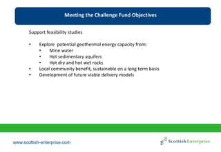 www.scottish-enterprise.com
Meeting the Challenge Fund Objectives
Support feasibility studies
• Explore potential geothermal energy capacity from:
• Mine water
• Hot sedimentary aquifers
• Hot dry and hot wet rocks
• Local community benefit, sustainable on a long term basis
• Development of future viable delivery models
 