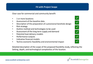 www.scottish-enterprise.com
Fit with Project Scope
Clear case for commercial and community benefit
• 1 or more locations
• Assessment of the baseline data
• Description of the preparation of a provisional borehole design
• Risk strategy
• Outline method and technologies to be used
• Assessment of the long term supply and demand
• Potential heat delivery models
• Performance outputs
• Indicative financial models
• Techno economic feasibility and environmental impact
Detailed description of the scope of the proposed feasibility study, reflecting the
Setting, depth, and technological complexities of the location.
 