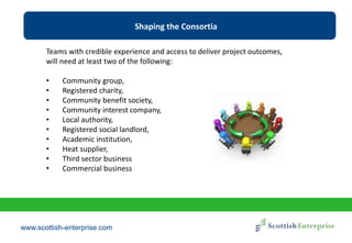 www.scottish-enterprise.com
Shaping the Consortia
Teams with credible experience and access to deliver project outcomes,
will need at least two of the following:
• Community group,
• Registered charity,
• Community benefit society,
• Community interest company,
• Local authority,
• Registered social landlord,
• Academic institution,
• Heat supplier,
• Third sector business
• Commercial business
 