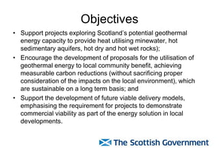Objectives
• Support projects exploring Scotland’s potential geothermal
energy capacity to provide heat utilising minewater, hot
sedimentary aquifers, hot dry and hot wet rocks);
• Encourage the development of proposals for the utilisation of
geothermal energy to local community benefit, achieving
measurable carbon reductions (without sacrificing proper
consideration of the impacts on the local environment), which
are sustainable on a long term basis; and
• Support the development of future viable delivery models,
emphasising the requirement for projects to demonstrate
commercial viability as part of the energy solution in local
developments.
 