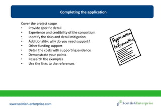 www.scottish-enterprise.com
Completing the application
Cover the project scope
• Provide specific detail
• Experience and credibility of the consortium
• Identify the risks and detail mitigation
• Additionality: why do you need support?
• Other funding support
• Detail the costs with supporting evidence
• Demonstrate your points
• Research the examples
• Use the links to the references
 