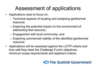 Assessment of applications
• Applications need to focus on:
– Technical aspects of locating and analysing geothermal
resource;
– Exploring the potential impact on the environment of
abstracting that resource;
– Engagement with local community; and
– Exploring commercial viability of the identified geothermal
resource.
• Applications will be assessed against the LCITP criteria and
how well they meet the Challenge Fund’s objectives,
minimum scope requirements and applicant criteria.
 