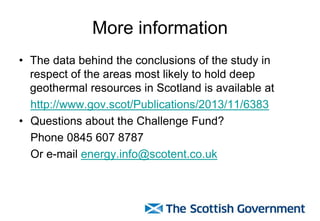 More information
• The data behind the conclusions of the study in
respect of the areas most likely to hold deep
geothermal resources in Scotland is available at
http://www.gov.scot/Publications/2013/11/6383
• Questions about the Challenge Fund?
Phone 0845 607 8787
Or e-mail energy.info@scotent.co.uk
 