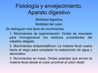 Fisiología y envejecimiento.
            Aparato digestivo
                      Motilidad digestiva
                     Motilidad del colon
Se distinguen tres tipos de movimientos:
  1. Movimientos de segmentación: Ondas de mezclado
  para homogeneizar los residuos procedentes del
  intestino delgado.
  2. Movimientos antiperistálticos: La materia fecal vuelve
  hacia el ciego para completar la reabsorción de agua y
  electrolitos.
  3. Movimientos en masa. Ondas potentes que envían la
  materia fecal desde el colon proximal al colon distal
 