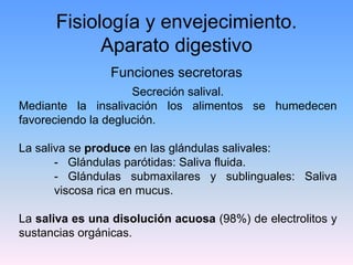 Fisiología y envejecimiento.
            Aparato digestivo
                Funciones secretoras
                     Secreción salival.
Mediante la insalivación los alimentos se humedecen
favoreciendo la deglución.

La saliva se produce en las glándulas salivales:
       - Glándulas parótidas: Saliva fluida.
       - Glándulas submaxilares y sublinguales: Saliva
       viscosa rica en mucus.

La saliva es una disolución acuosa (98%) de electrolitos y
sustancias orgánicas.
 