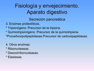 Fisiología y envejecimiento.
            Aparato digestivo
                Secreción pancreática
3. Enzimas proteolíticos.
* Tripsinógeno: Precursor de la tripsina.
* Quimiotripsinógeno: Precursor de la quimiotripsina.
*Procarboxipolipeptidasas:Precursor de carboxipeptidasas.

4. Otros enzimas:
* Ribonucleasas.
* Desoxirribonucleasas.
* Elastasas.
 