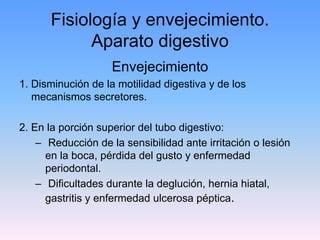 Fisiología y envejecimiento.
            Aparato digestivo
                    Envejecimiento
1. Disminución de la motilidad digestiva y de los
   mecanismos secretores.

2. En la porción superior del tubo digestivo:
    – Reducción de la sensibilidad ante irritación o lesión
      en la boca, pérdida del gusto y enfermedad
      periodontal.
    – Dificultades durante la deglución, hernia hiatal,
      gastritis y enfermedad ulcerosa péptica.
 