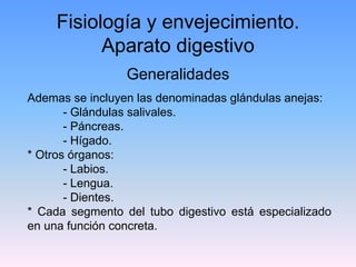 Fisiología y envejecimiento.
           Aparato digestivo
                 Generalidades
Ademas se incluyen las denominadas glándulas anejas:
       - Glándulas salivales.
       - Páncreas.
       - Hígado.
* Otros órganos:
       - Labios.
       - Lengua.
       - Dientes.
* Cada segmento del tubo digestivo está especializado
en una función concreta.
 