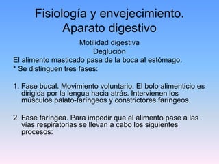 Fisiología y envejecimiento.
            Aparato digestivo
                     Motilidad digestiva
                         Deglución
El alimento masticado pasa de la boca al estómago.
* Se distinguen tres fases:

1. Fase bucal. Movimiento voluntario. El bolo alimenticio es
   dirigida por la lengua hacia atrás. Intervienen los
   músculos palato-faríngeos y constrictores faríngeos.

2. Fase faríngea. Para impedir que el alimento pase a las
   vías respiratorias se llevan a cabo los siguientes
   procesos:
 