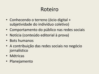 Roteiro
• Conhecendo o terreno (ócio digital +
subjetividade do indivíduo coletivo)
• Comportamento do público nas redes sociais
• Notícia (conteúdo editorial à prova)
• Bots humanos
• A contribuição das redes sociais no negócio
jornalístico
• Métricas
• Planejamento
 