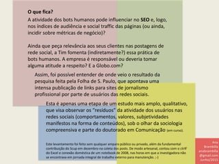 O que fica?
A atividade dos bots humanos pode influenciar no SEO e, logo,
nos índices de audiência e social traffic das páginas (ou ainda,
incidir sobre métricas de negócio)?
Ainda que peça relevância aos seus clientes nas postagens de
rede social, a Tim fomenta (indiretamente?) essa prática de
bots humanos. A empresa é responsável ou deveria tomar
alguma atitude a respeito? E a Globo.com?
Esta é apenas uma etapa de um estudo mais amplo, qualitativo,
que visa observar os “resíduos” da atividade dos usuários nas
redes sociais (comportamentos, valores, subjetividades
manifestos na forma de conteúdos), sob o olhar da sociologia
compreensiva e parte do doutorado em Comunicação (em curso).
Assim, foi possível entender de onde veio o resultado da
pesquisa feita pela Folha de S. Paulo, que apontava uma
intensa publicação de links para sites de jornalismo
profissional por parte de usuários das redes sociais.
Este levantamento foi feito sem qualquer amparo público ou privado, além da fundamental
contribuição do Scup em dezembro na coleta dos posts. De modo artesanal, contou com o ctrlF
do Excel e conexão doméstica de um notebook de 2008, nas horas em que a investigadora não
se encontrava em jornada integral de trabalho externo para manutenção. ;-)
Ana
Brambilla
anabrambilla
@gmail.com
Junho/2015
 