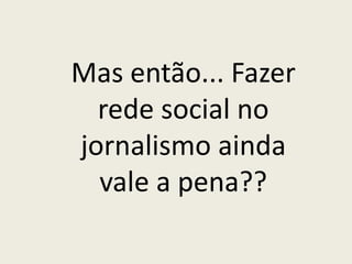 Mas então... Fazer
rede social no
jornalismo ainda
vale a pena??
 