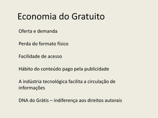 Economia do Gratuito
Oferta e demanda
Perda do formato físico
Facilidade de acesso
Hábito do conteúdo pago pela publicidade
A indústria tecnológica facilita a circulação de
informações
DNA do Grátis – indiferença aos direitos autorais
 