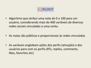 • Algoritmo que atribui uma nota de 0 a 100 para um
usuário, considerando mais de 400 variáveis de diversas
redes sociais vinculadas a uma conta.
• As notas são públicas e proporcionais às redes vinculadas
• As variáveis englobam ações dos perfis (ativação) e dos
usuários para com os perfis (RTs, replies, comments,
likes, favoritos etc)
 