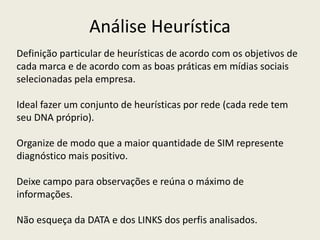 Análise Heurística
Definição particular de heurísticas de acordo com os objetivos de
cada marca e de acordo com as boas práticas em mídias sociais
selecionadas pela empresa.
Ideal fazer um conjunto de heurísticas por rede (cada rede tem
seu DNA próprio).
Organize de modo que a maior quantidade de SIM represente
diagnóstico mais positivo.
Deixe campo para observações e reúna o máximo de
informações.
Não esqueça da DATA e dos LINKS dos perfis analisados.
 