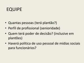 EQUIPE
• Quantas pessoas (terá plantão?)
• Perfil de profissional (senioridade)
• Quem terá poder de decisão? (inclusive em
plantões)
• Haverá política de uso pessoal de mídias sociais
para funcionários?
 