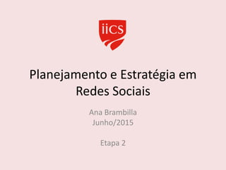 Planejamento e Estratégia em
Redes Sociais
Ana Brambilla
Junho/2015
Etapa 2
 