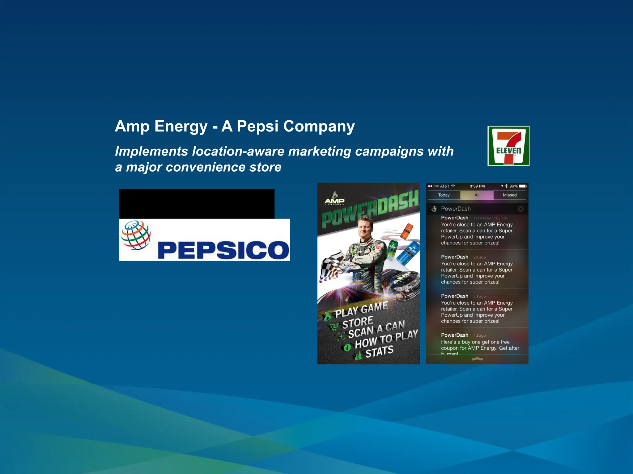 Amp Energy - A Pepsi Company
Implements location-aware marketing campaigns with
a major convenience store
Innovative marketing program
drove sales distribution and end-
cap displays went up 70 percent at
participating stores during the
promotion.
 