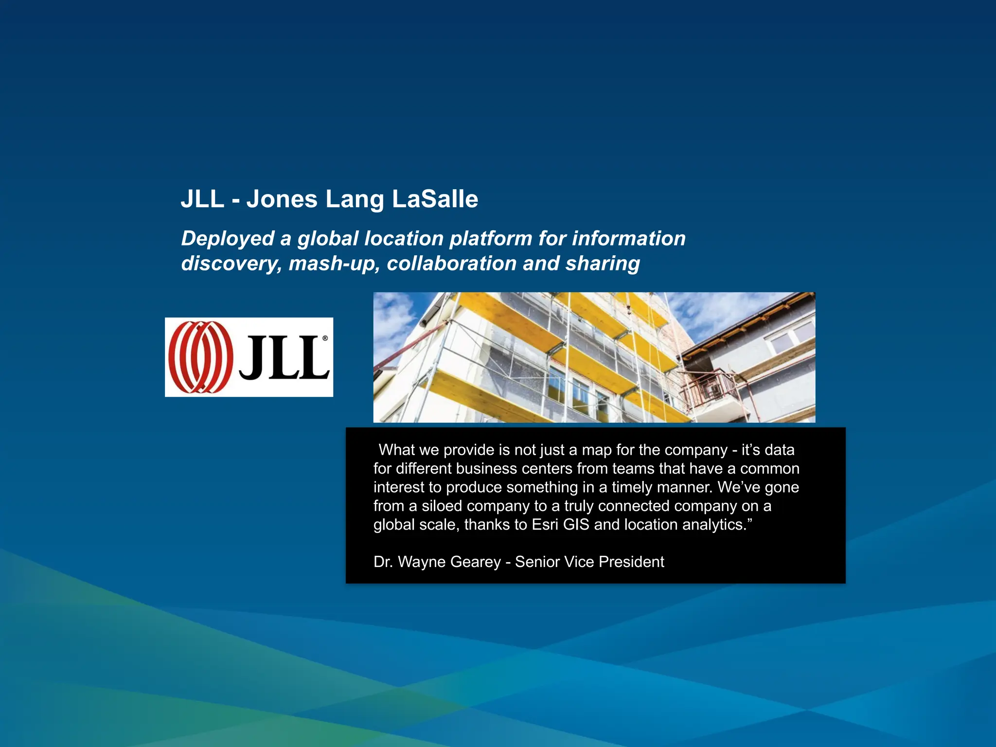 JLL - Jones Lang LaSalle
Deployed a global location platform for information
discovery, mash-up, collaboration and sharing
“What we provide is not just a map for the company - it’s data
for different business centers from teams that have a common
interest to produce something in a timely manner. We’ve gone
from a siloed company to a truly connected company on a
global scale, thanks to Esri GIS and location analytics.”
Dr. Wayne Gearey - Senior Vice President
 